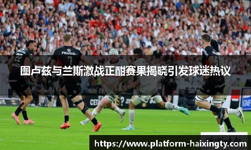 图卢兹与兰斯激战正酣赛果揭晓引发球迷热议