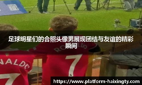 足球明星们的合照头像男展现团结与友谊的精彩瞬间